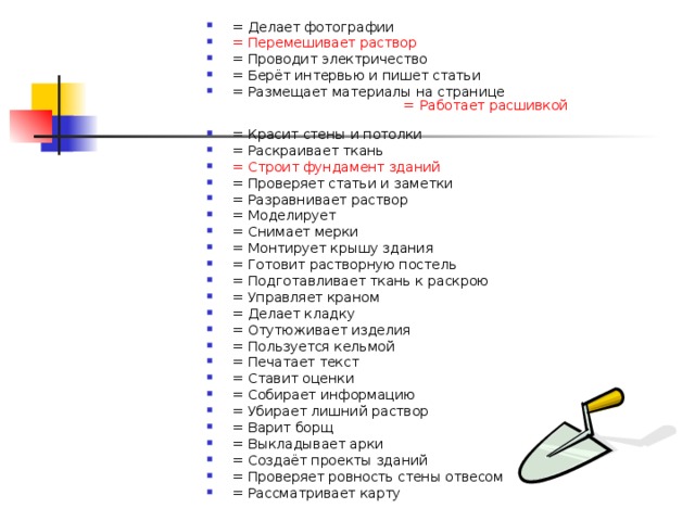 = Делает фотографии    = Перемешивает раствор   = Проводит электричество   = Берёт интервью и пишет статьи   = Размещает материалы на странице   = Работает расшивкой  = Красит стены и потолки   = Раскраивает ткань   = Строит фундамент зданий   = Проверяет статьи и заметки   = Разравнивает раствор = Моделирует   = Снимает мерки = Монтирует крышу здания   = Готовит растворную постель   = Подготавливает ткань к раскрою   = Управляет краном   = Делает кладку   = Отутюживает изделия   = Пользуется кельмой   = Печатает текст   = Ставит оценки   = Собирает информацию   = Убирает лишний раствор   = Варит борщ   = Выкладывает арки   = Создаёт проекты зданий   = Проверяет ровность стены отвесом = Рассматривает карту      