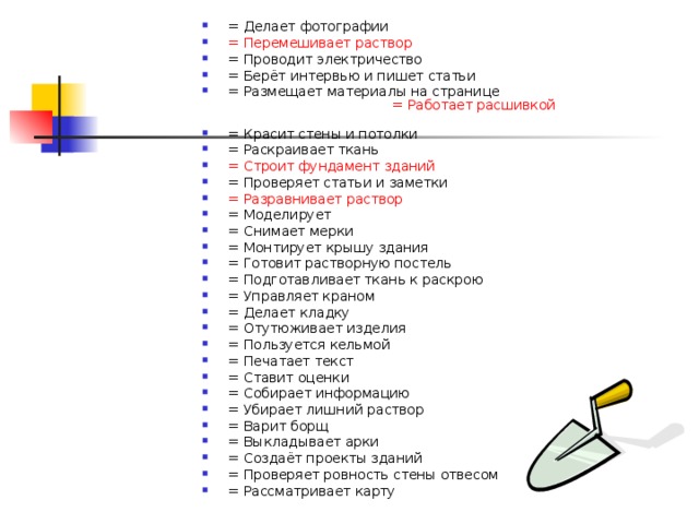 = Делает фотографии    = Перемешивает раствор   = Проводит электричество   = Берёт интервью и пишет статьи   = Размещает материалы на странице   = Работает расшивкой  = Красит стены и потолки   = Раскраивает ткань   = Строит фундамент зданий   = Проверяет статьи и заметки   = Разравнивает раствор  = Моделирует   = Снимает мерки = Монтирует крышу здания   = Готовит растворную постель   = Подготавливает ткань к раскрою   = Управляет краном   = Делает кладку   = Отутюживает изделия   = Пользуется кельмой   = Печатает текст   = Ставит оценки   = Собирает информацию   = Убирает лишний раствор   = Варит борщ   = Выкладывает арки   = Создаёт проекты зданий   = Проверяет ровность стены отвесом = Рассматривает карту     