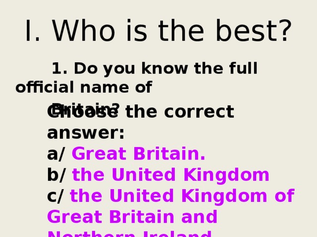 I. Who is the best?  1. Do you know the full official name of  Britain? Choose the correct answer: a/ Great Britain. b/ the United Kingdom c/ the United Kingdom of Great Britain and Northern Ireland. 
