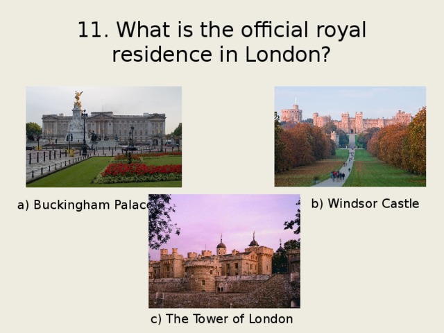 11. What is the official royal residence in London? b) Windsor Castle a) Buckingham Palace c) The Tower of London 