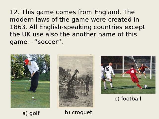 12. This game comes from England. The modern laws of the game were created in 1863. All English-speaking countries except the UK use also the another name of this game – “soccer”. c) football b) croquet a) golf 