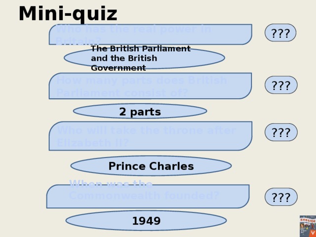 Mini-quiz ??? Who has the real power in Britain?   The British Parliament and the British Government  How many parts does British Parliament consist of? ???  2 parts  Who will take the throne after Elizabeth II?  ??? Prince Charles When was the Commonwealth founded?      ??? 1949 
