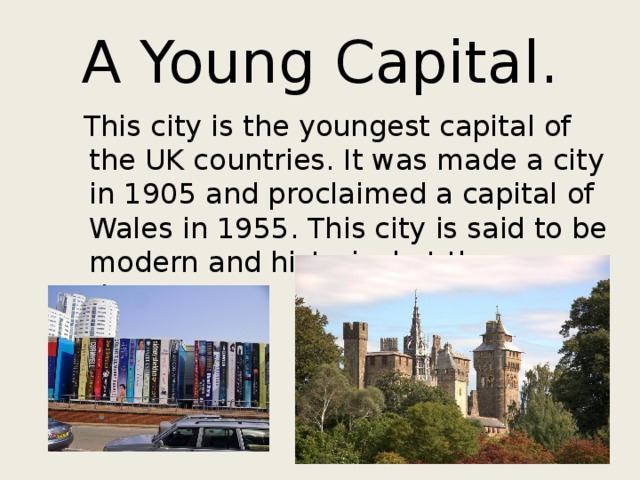 A Young Capital.  This city is the youngest capital of the UK countries. It was made a city in 1905 and proclaimed a capital of Wales in 1955. This city is said to be modern and historical at the same time. 