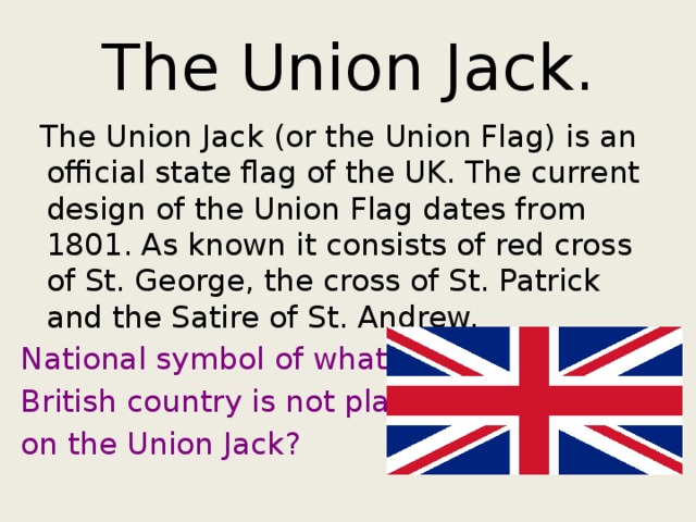 The Union Jack.  The Union Jack (or the Union Flag) is an official state flag of the UK. The current design of the Union Flag dates from 1801. As known it consists of red cross of St. George, the cross of St. Patrick and the Satire of St. Andrew. National symbol of what British country is not placed on the Union Jack? 