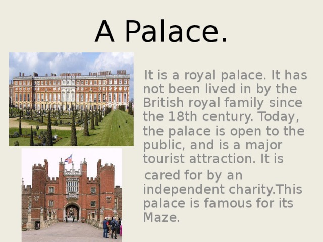 A Palace.  It is a royal palace. It has not been lived in by the British royal family since the 18th century. Today, the palace is open to the public, and is a major tourist attraction. It is  cared for by an independent charity.This palace is famous for its Maze. 