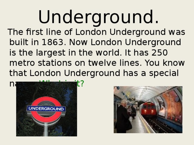 Underground.  The first line of London Underground was built in 1863. Now London Underground is the largest in the world. It has 250 metro stations on twelve lines. You know that London Underground has a special name. What is it? 