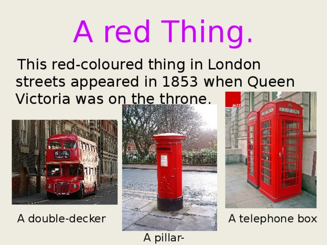 A red Thing.  This red-coloured thing in London streets appeared in 1853 when Queen Victoria was on the throne. A telephone box A double-decker A pillar-box 