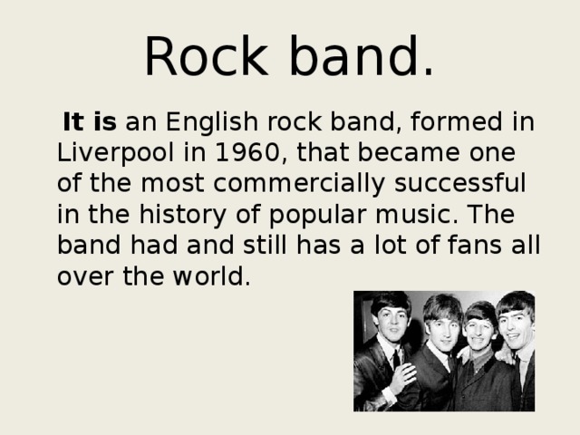 Rock band.  It is an English rock band, formed in Liverpool in 1960, that became one of the most commercially successful in the history of popular music. The band had and still has a lot of fans all over the world. 