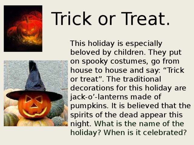  Trick or Treat.  This holiday is especially beloved by children. They put on spooky costumes, go from house to house and say: “Trick or treat”. The traditional decorations for this holiday are jack-o’-lanterns made of pumpkins. It is believed that the spirits of the dead appear this night. What is the name of the holiday? When is it celebrated? 