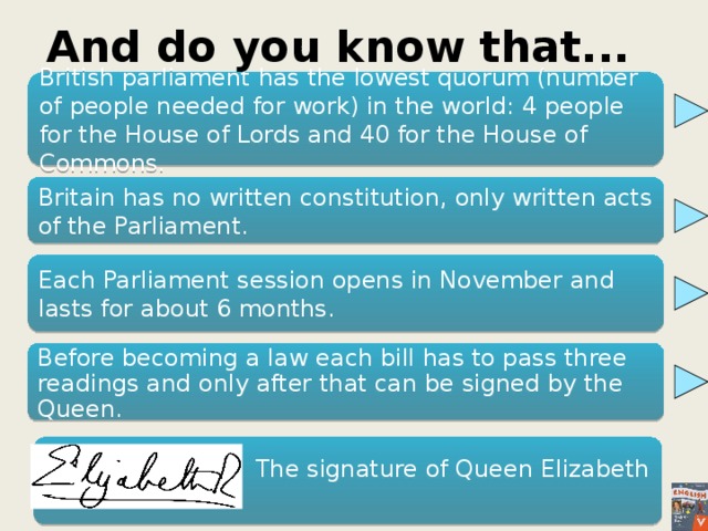 And do you know that... British parliament has the lowest quorum (number of people needed for work) in the world: 4 people for the House of Lords and 40 for the House of Commons. Britain has no written constitution, only written acts of the Parliament. Each Parliament session opens in November and lasts for about 6 months. Before becoming a law each bill has to pass three readings and only after that can be signed by the Queen.  The signature of Queen Elizabeth II. 