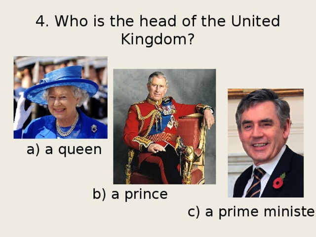4. Who is the head of the United Kingdom? a) a queen b) a prince c) a prime minister 