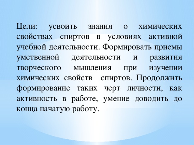 Цели: усвоить знания о химических свойствах спиртов в условиях активной учебной деятельности. Формировать приемы умственной деятельности и развития творческого мышления при изучении химических свойств спиртов. Продолжить формирование таких черт личности, как активность в работе, умение доводить до конца начатую работу. 