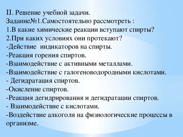 II . Решение учебной задачи. Задание№1.Самостоятельно рассмотреть : 1.В какие химические реакции вступают спирты? 2.При каких условиях они протекают? -Действие индикаторов на спирты. -Реакция горения спиртов. -Взаимодействие с активными металлами. -Взаимодействие с галогеноводородными кислотами. - Дегидратация спиртов. -Окисление спиртов. -Реакция дегидрирования и дегидратации спиртов. - Взаимодействие с кислотами. -Воздействие алкоголя на физиологические процессы в организме. 