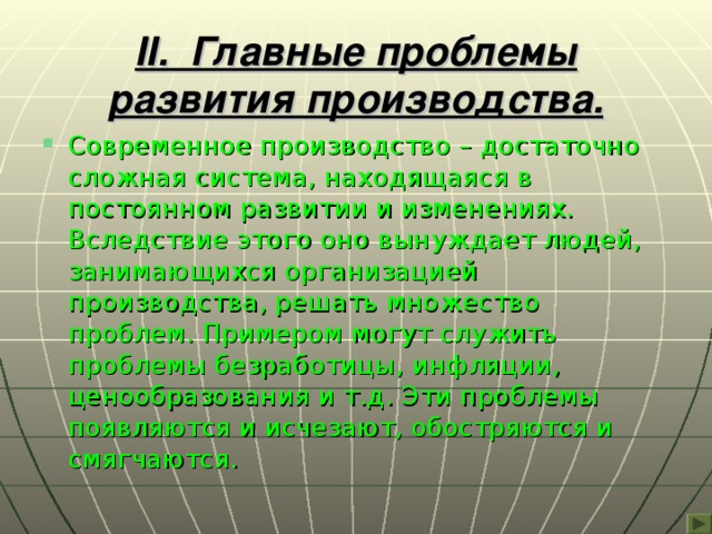 II . Главные проблемы развития производства. Современное производство – достаточно сложная система, находящаяся в постоянном развитии и изменениях. Вследствие этого оно вынуждает людей, занимающихся организацией производства, решать множество проблем. Примером могут служить проблемы безработицы, инфляции, ценообразования и т.д. Эти проблемы появляются и исчезают, обостряются и смягчаются. 