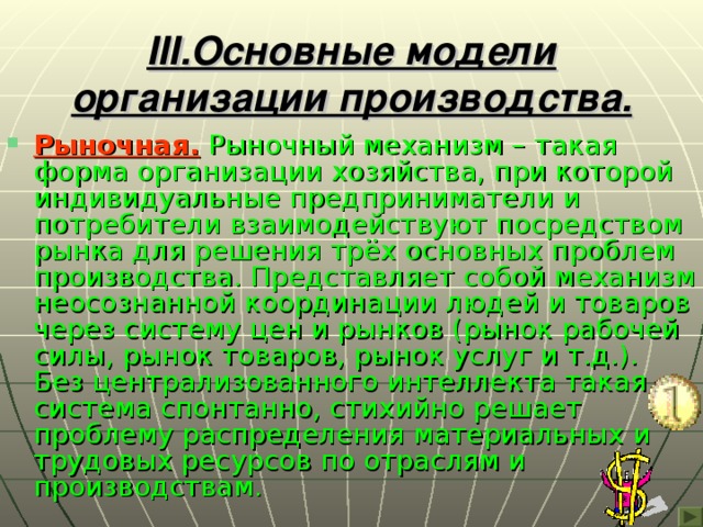 III .Основные модели организации производства. Рыночная.  Рыночный механизм – такая форма организации хозяйства, при которой индивидуальные предприниматели и потребители взаимодействуют посредством рынка для решения трёх основных проблем производства. Представляет собой механизм неосознанной координации людей и товаров через систему цен и рынков (рынок рабочей силы, рынок товаров, рынок услуг и т.д.). Без централизованного интеллекта такая система спонтанно, стихийно решает проблему распределения материальных и трудовых ресурсов по отраслям и производствам. 