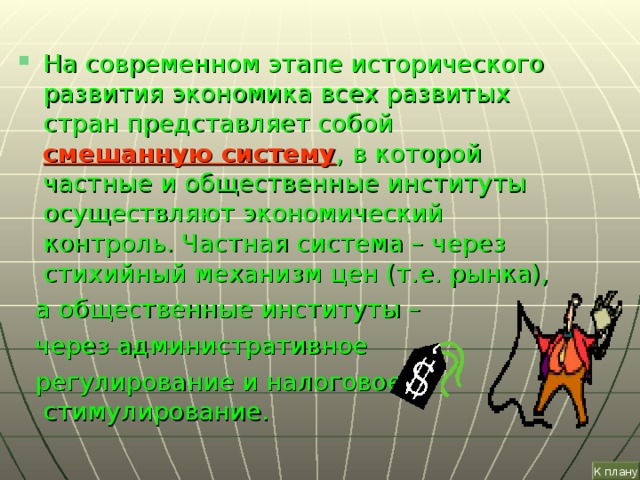 На современном этапе исторического развития экономика всех развитых стран представляет собой  смешанную систему ,  в которой частные и общественные институты осуществляют экономический контроль. Частная система – через стихийный механизм цен (т.е. рынка),  а общественные институты –  через административное  регулирование и налоговое стимулирование. К плану 