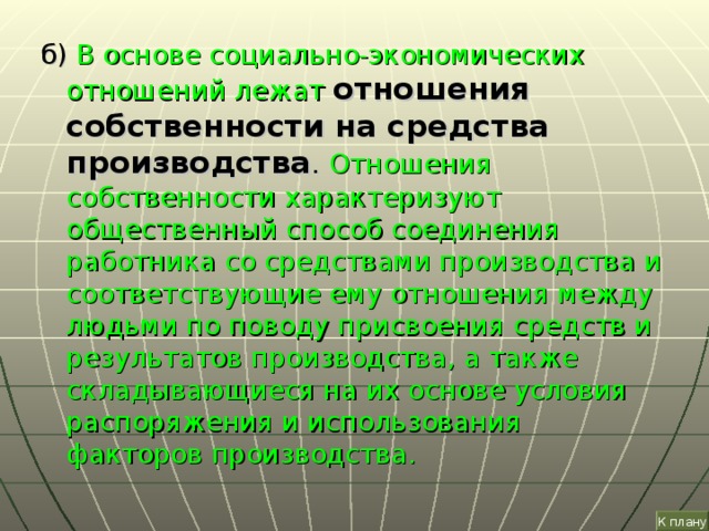 б) В основе социально-экономических отношений лежат  отношения собственности на средства производства . Отношения собственности характеризуют общественный способ соединения работника со средствами производства и соответствующие ему отношения между людьми по поводу присвоения средств и результатов производства, а также складывающиеся на их основе условия распоряжения и использования факторов производства. К плану 