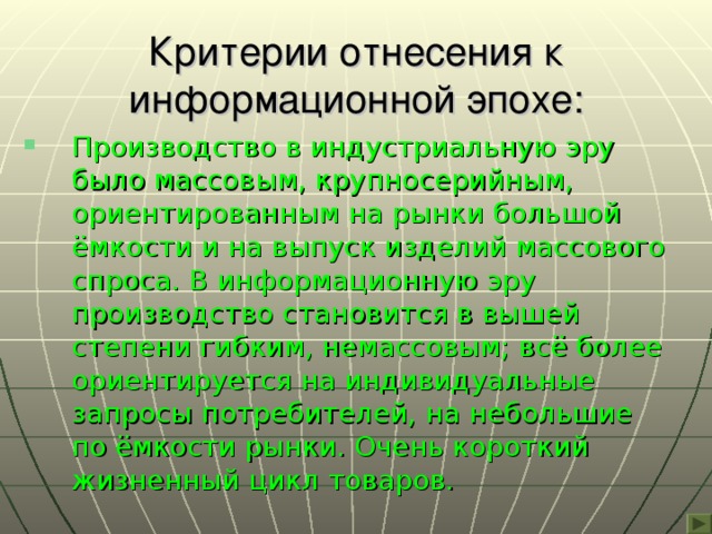 Критерии отнесения к информационной эпохе: Производство в индустриальную эру было массовым, крупносерийным, ориентированным на рынки большой ёмкости и на выпуск изделий массового спроса. В информационную эру производство становится в вышей степени гибким, немассовым; всё более ориентируется на индивидуальные запросы потребителей, на небольшие по ёмкости рынки. Очень короткий жизненный цикл товаров. 