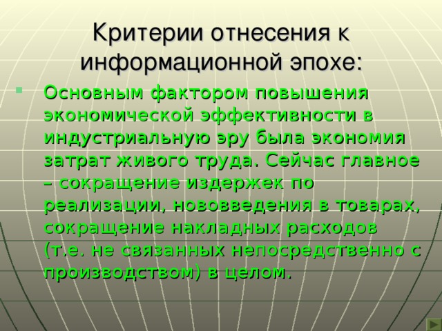 Критерии отнесения к информационной эпохе: Основным фактором повышения экономической эффективности в индустриальную эру была экономия затрат живого труда. Сейчас главное – сокращение издержек по реализации, нововведения в товарах, сокращение накладных расходов (т.е. не связанных непосредственно с производством) в целом. 