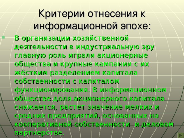 Критерии отнесения к информационной эпохе: В организации хозяйственной деятельности в индустриальную эру главную роль играли акционерные общества и крупные кампании с их жёстким разделением капитала собственности с капиталом функционирования. В информационном обществе доля акционерного капитала снижается, растет значение мелких и средних предприятий, основанных на кооперативной собственности и деловом партнерстве. 