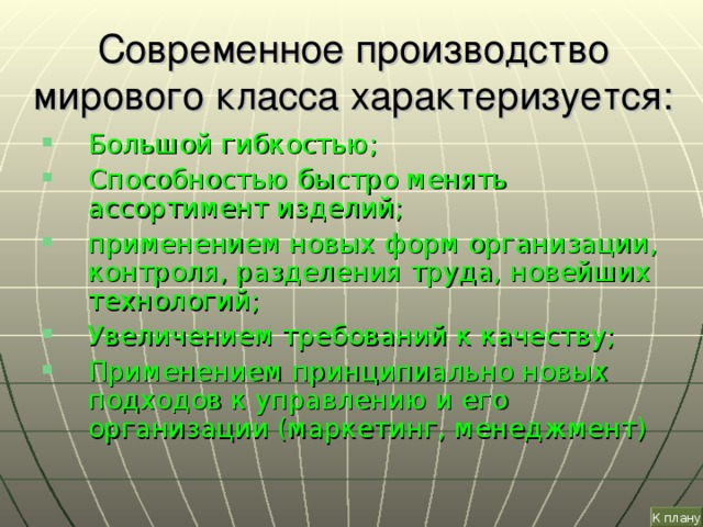 Современное производство мирового класса характеризуется: Большой гибкостью; Способностью быстро менять ассортимент изделий; применением новых форм организации, контроля, разделения труда, новейших технологий; Увеличением требований к качеству; Применением принципиально новых подходов к управлению и его организации (маркетинг, менеджмент) К плану 