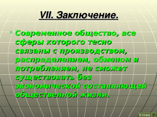 VII . Заключение. Современное общество, все сферы которого тесно связаны с производством, распределением, обменом и потреблением, не сможет существовать без экономической составляющей общественной жизни. К плану 