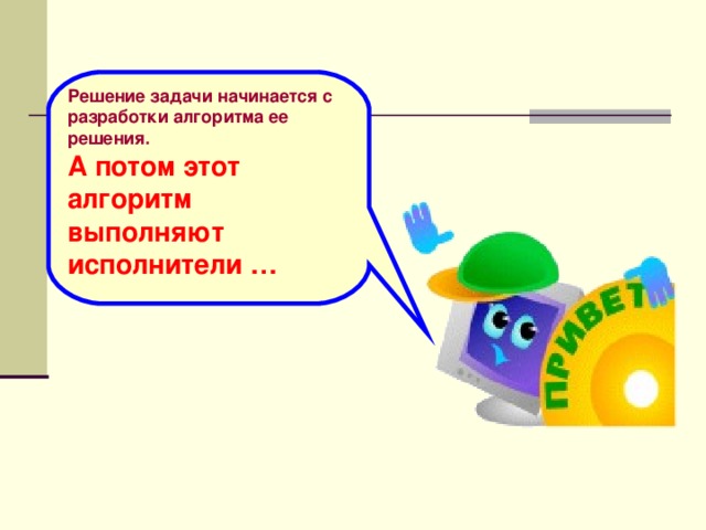 Решение задачи начинается с разработки алгоритма ее решения. А потом этот алгоритм выполняют исполнители …