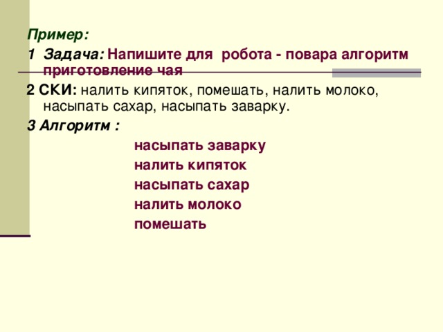 Пример: 1 Задача:  Напишите для робота - повара алгоритм приготовление чая 2 СКИ: налить кипяток, помешать, налить молоко, насыпать сахар, насыпать заварку. 3 Алгоритм :  насыпать заварку  налить кипяток  насыпать сахар  налить молоко  помешать