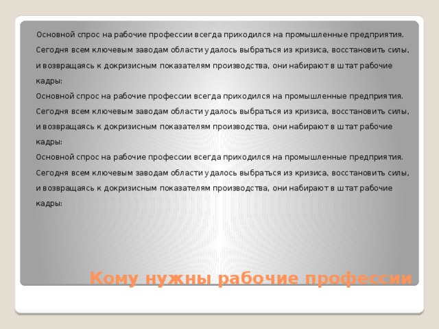  Основной спрос на рабочие профессии всегда приходился на промышленные предприятия. Сегодня всем ключевым заводам области удалось выбраться из кризиса, восстановить силы, и возвращаясь к докризисным показателям производства, они набирают в штат рабочие кадры:  Основной спрос на рабочие профессии всегда приходился на промышленные предприятия. Сегодня всем ключевым заводам области удалось выбраться из кризиса, восстановить силы, и возвращаясь к докризисным показателям производства, они набирают в штат рабочие кадры:  Основной спрос на рабочие профессии всегда приходился на промышленные предприятия. Сегодня всем ключевым заводам области удалось выбраться из кризиса, восстановить силы, и возвращаясь к докризисным показателям производства, они набирают в штат рабочие кадры:   Кому нужны рабочие профессии 