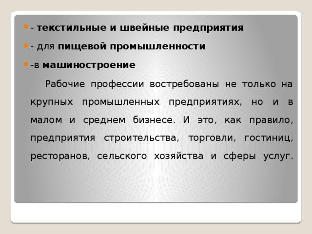 -  текстильные и швейные предприятия   - для  пищевой промышленности   -в  машиностроение  Рабочие профессии востребованы не только на крупных промышленных предприятиях, но и в малом и среднем бизнесе. И это, как правило, предприятия строительства, торговли, гостиниц, ресторанов, сельского хозяйства и сферы услуг.   
