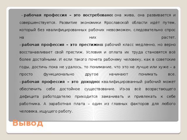  -  рабочая профессия – это востребовано:  она жива, она развивается и совершенствуется. Развитие экономики Ярославской области идёт путем, который без квалифицированных рабочих невозможен, следовательно спрос на них растет.  -  рабочая профессия – это престижно:  рабочий класс медленно, но верно восстанавливает свой престиж. Условия и оплата их труда становятся всё более достойными. И если такого почета рабочему человеку, как в советские годы, достичь пока не удалось, то понимание, что это не лучше или хуже – а просто функционально другое начинают понимать все.  -  рабочая профессия – это доходно:  квалифицированный рабочий может обеспечить себе достойное существование. Из-за всё возрастающего дефицита работодателю приходится заманивать и привлекать к себе работника. А заработная плата – один из главных факторов для любого человека, ищущего работу. Вывод 