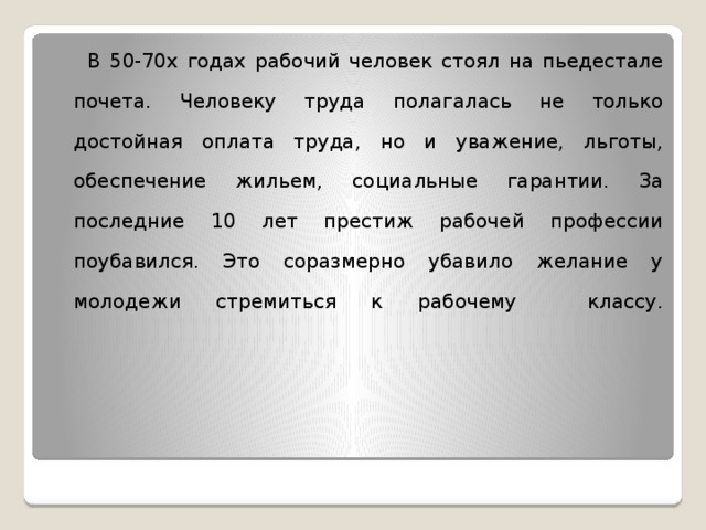  В 50-70х годах рабочий человек стоял на пьедестале почета. Человеку труда полагалась не только достойная оплата труда, но и уважение, льготы, обеспечение жильем, социальные гарантии. За последние 10 лет престиж рабочей профессии поубавился. Это соразмерно убавило желание у молодежи стремиться к рабочему классу.    