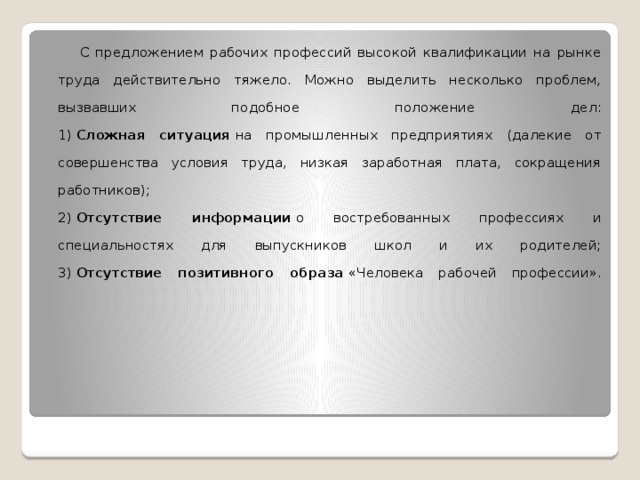  С предложением рабочих профессий высокой квалификации на рынке труда действительно тяжело. Можно выделить несколько проблем, вызвавших подобное положение дел:  1)  Сложная ситуация  на промышленных предприятиях (далекие от совершенства условия труда, низкая заработная плата, сокращения работников);  2)  Отсутствие информации  о востребованных профессиях и специальностях для выпускников школ и их родителей;  3)  Отсутствие позитивного образа  «Человека рабочей профессии».    