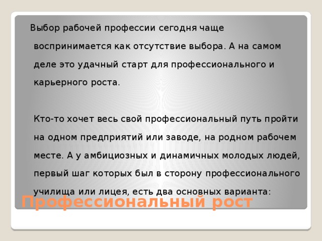  Выбор рабочей профессии сегодня чаще воспринимается как отсутствие выбора. А на самом деле это удачный старт для профессионального и карьерного роста.   Кто-то хочет весь свой профессиональный путь пройти на одном предприятий или заводе, на родном рабочем месте. А у амбициозных и динамичных молодых людей, первый шаг которых был в сторону профессионального училища или лицея, есть два основных варианта:   Профессиональный рост 