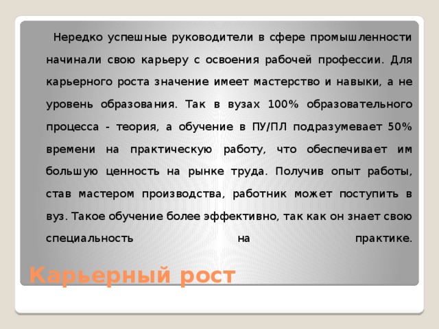  Нередко успешные руководители в сфере промышленности начинали свою карьеру с освоения рабочей профессии. Для карьерного роста значение имеет мастерство и навыки, а не уровень образования. Так в вузах 100% образовательного процесса - теория, а обучение в ПУ/ПЛ подразумевает 50% времени на практическую работу, что обеспечивает им большую ценность на рынке труда. Получив опыт работы, став мастером производства, работник может поступить в вуз. Такое обучение более эффективно, так как он знает свою специальность на практике.   Карьерный рост 