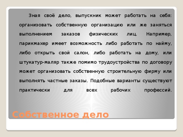  Зная своё дело, выпускник может работать на себя: организовать собственную организацию или же заняться выполнением заказов физических лиц. Например, парикмахер имеет возможность либо работать по найму, либо открыть свой салон, либо работать на дому, или штукатур-маляр также помимо трудоустройства по договору может организовать собственную строительную фирму или выполнять частные заказы. Подобные варианты существуют практически для всех рабочих профессий.    Собственное дело 