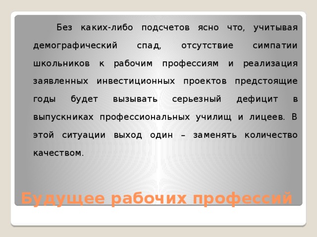  Без каких-либо подсчетов ясно что, учитывая демографический спад, отсутствие симпатии школьников к рабочим профессиям и реализация заявленных инвестиционных проектов предстоящие годы будет вызывать серьезный дефицит в выпускниках профессиональных училищ и лицеев. В этой ситуации выход один – заменять количество качеством.    Будущее рабочих профессий 