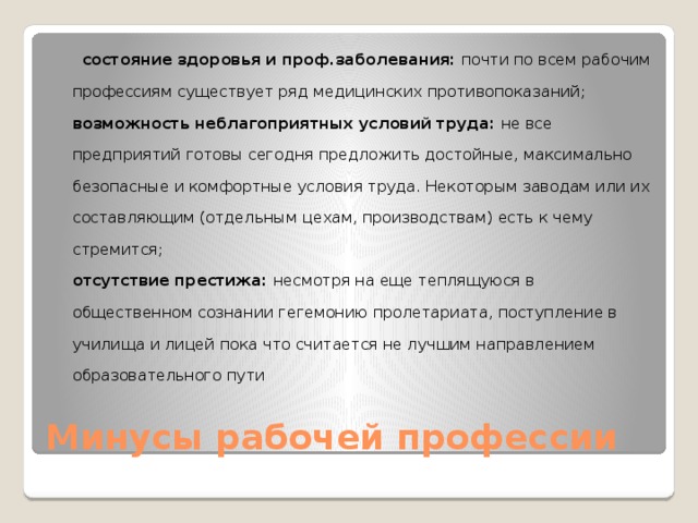    состояние здоровья и проф.заболевания:  почти по всем рабочим профессиям существует ряд медицинских противопоказаний;  возможность неблагоприятных условий труда:  не все предприятий готовы сегодня предложить достойные, максимально безопасные и комфортные условия труда. Некоторым заводам или их составляющим (отдельным цехам, производствам) есть к чему стремится;  отсутствие престижа:  несмотря на еще теплящуюся в общественном сознании гегемонию пролетариата, поступление в училища и лицей пока что считается не лучшим направлением образовательного пути Минусы рабочей профессии 