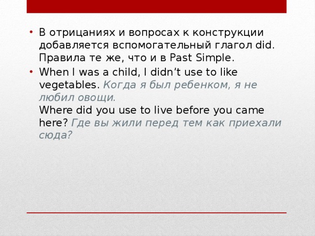 В отрицаниях и вопросах к конструкции добавляется вспомогательный глагол did. Правила те же, что и в Past Simple. When I was a child, I didn’t use to like vegetables.  Когда я был ребенком, я не любил овощи.  Where did you use to live before you came here?  Где вы жили перед тем как приехали сюда? 