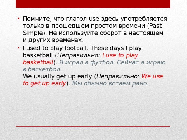 Помните, что глагол use здесь употребляется только в прошедшем простом времени (Past Simple). Не используйте оборот в настоящем и других временах. I used to play football. These days I play basketball ( Неправильно:   I use to play basketball ).  Я играл в футбол. Сейчас я играю в баскетбол.  We usually get up early ( Неправильно:   We use to get up early ).  Мы обычно встаем рано. 