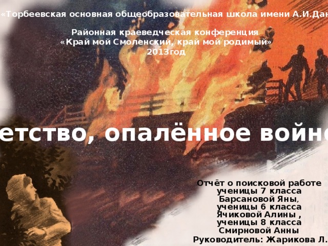 МКОУ «Торбеевская основная общеобразовательная школа имени А.И.Данилова» Районная краеведческая конференция «Край мой Смоленский, край мой родимый» 2013год Детство, опалённое войной Отчёт о поисковой работе ученицы 7 класса Барсановой Яны , ученицы 6 класса Ячиковой Алины , ученицы 8 класса Смирновой Анны Руководитель: Жарикова Л.С