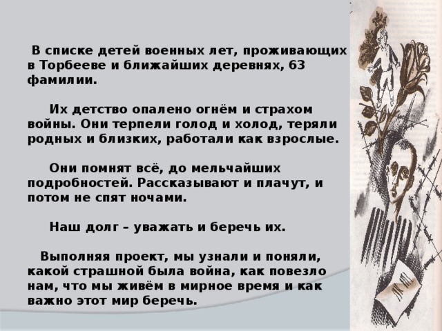 В списке детей военных лет, проживающих в Торбееве и ближайших деревнях, 63 фамилии.   Их детство опалено огнём и страхом войны. Они терпели голод и холод, теряли родных и близких, работали как взрослые.   Они помнят всё, до мельчайших подробностей. Рассказывают и плачут, и потом не спят ночами.   Наш долг – уважать и беречь их.   Выполняя проект, мы узнали и поняли, какой страшной была война, как повезло нам, что мы живём в мирное время и как важно этот мир беречь.