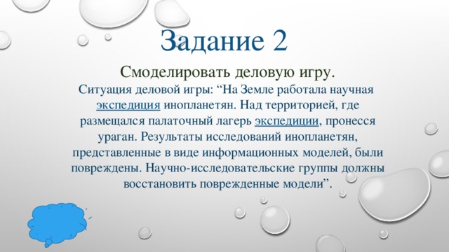 Задание 2 Смоделировать деловую игру.  Ситуация деловой игры: “На Земле работала научная  экспедиция  инопланетян. Над территорией, где размещался палаточный лагерь  экспедиции , пронесся ураган. Результаты исследований инопланетян, представленные в виде информационных моделей, были повреждены. Научно-исследовательские группы должны восстановить поврежденные модели”.   
