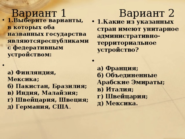 Вариант 1 Вариант 2 1.Выберите варианты, в которых оба названных государства являютсяреспубликами с федеративным устройством:  а) Финляндия, Мексика;  б) Пакистан, Бразилия;  в) Индия, Малайзия;  г) Швейцария, Швеция;  д) Германия, США . 1.Какие из указанных стран имеют унитарное административно-территориальное устройство?  а) Франция;  б) Объединенные Арабские Эмираты;  в) Италия;  г) Швейцария;  д) Мексика. 