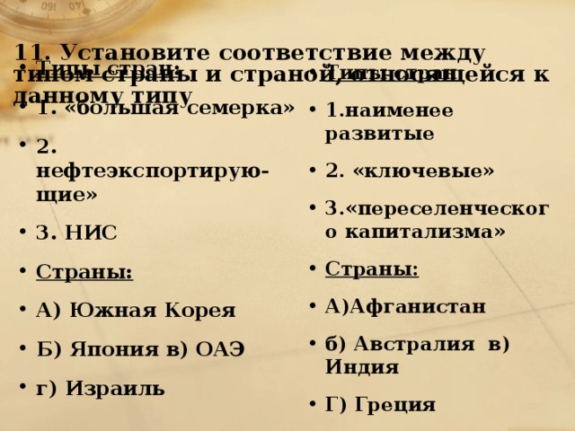 11. Установите соответствие между типом страны и страной, относящейся к данному типу   Типы стран: 1. «большая семерка» 2. нефтеэкспортирую-щие» 3. НИС Страны: А) Южная Корея Б) Япония в) ОАЭ г) Израиль Типы стран: 1.наименее развитые 2. «ключевые» 3.«переселенческого капитализма» Страны: А)Афганистан б) Австралия в) Индия Г) Греция 