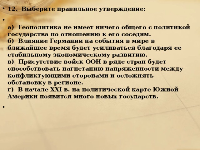 12.   Выберите правильное утверждение:  а) Геополитика не имеет ничего общего с политикой государства по отношению к его соседям.  б) Влияние Германии на события в мире в ближайшее время будет усиливаться благодаря ее стабильному экономическому развитию.  в) Присутствие войск ООН в ряде стран будет способствовать нагнетанию напряженности между конфликтующими сторонами и осложнять обстановку в регионе.  г) В начале XXI в. на политической карте Южной Америки появится много новых государств.    