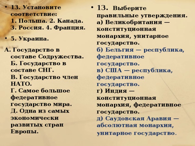 13. Установите соответствие:  1. Польша. 2. Канада. 3. Россия. 4. Франция. 5. Украина. 13.   Выберите правильные утверждения.  а) Великобритания — конституционная монархия, унитарное государство.  б) Бельгия — республика, федеративное государство.  в) США — республика, федеративное государство.  г) Индия — конституционная монархия, федеративное государство.  д) Саудовская Аравия — абсолютная монархия, унитарное государство . А. Государство в составе Содружества.  Б. Государство в составе СНГ.  В. Государство член НАТО.  Г. Самое большое федеративное государство мира.  Д. Одна из самых экономически развитых стран Европы. 