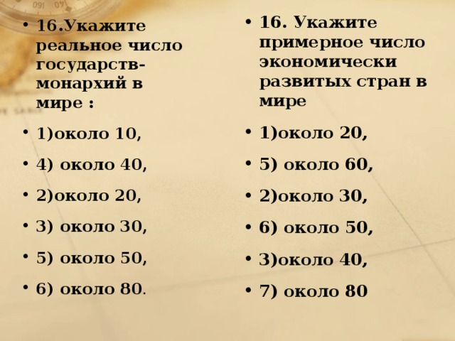 16. Укажите примерное число экономически развитых стран в мире 1)около 20,  5) около 60, 2)около 30,  6) около 50, 3)около 40,  7) около 80   16.Укажите реальное число государств-монархий в мире : 1)около 10,  4) около 40, 2)около 20, 3) около 30,  5) около 50, 6) около 80 .  
