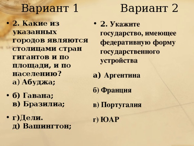 Вариант 1 Вариант 2 2. Какие из указанных городов являются столицами стран гигантов и по площади, и по населению?  а ) Абуджа; б) Гавана;  в) Бразилиа; г)Дели.  д) Вашингтон; 2. Укажите государство, имеющее федеративную форму государственного устройства а) Аргентина б) Франция в) Португалия г) ЮАР  