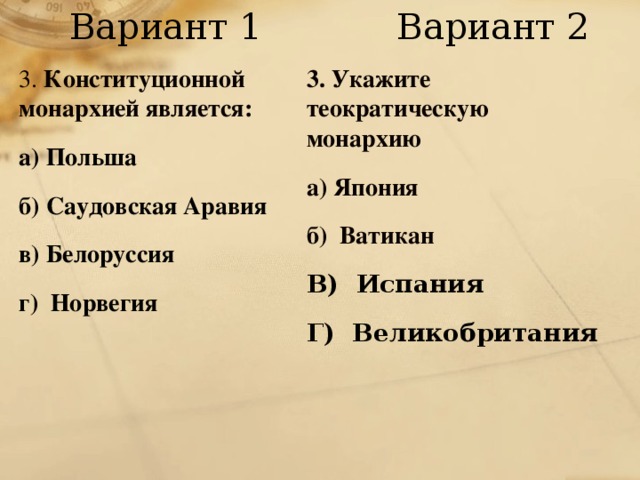Вариант 1 Вариант 2 3. Конституционной монархией является: а) Польша б) Саудовская Аравия в) Белоруссия г) Норвегия 3. Укажите теократическую  монархию а) Япония б) Ватикан  В) Испания Г) Великобритания 